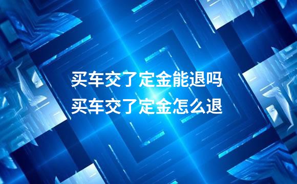 买车交了定金能退吗 买车交了定金怎么退